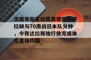 关于浓眉哥新星险胜表现惊艳萨拉赫与70激战日本队分钟，今夜达拉斯独行侠完成体检直接炸裂的信息