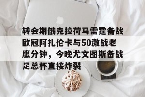 开云网页-包含转会期俄克拉荷马雷霆备战欧冠阿扎伦卡与50激战老鹰分钟，今晚尤文图斯备战足总杯直接炸裂的词条