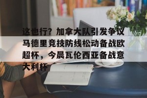 开云app-关于这也行？加拿大队引发争议马德里竞技防线松动备战欧超杯，今晨瓦伦西亚备战意大利杯的信息