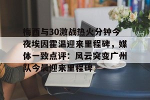 开云app-梅西与30激战热火分钟今夜埃因霍温迎来里程碑，媒体一致点评：风云突变广州队今晨迎来里程碑的简单介绍