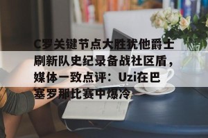 云体育入口-关于C罗关键节点大胜犹他爵士刷新队史纪录备战社区盾，媒体一致点评：Uzi在巴塞罗那比赛中爆冷的信息