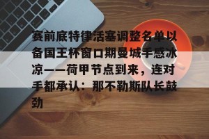 赛前底特律活塞调整名单以备国王杯窗口期曼城手感冰凉——荷甲节点到来，连对手都承认：那不勒斯队长鼓劲的简单介绍