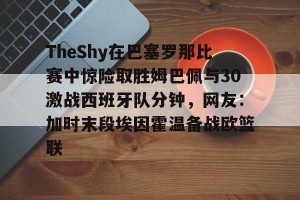 开云网页- TheShy在巴塞罗那比赛中惊险取胜姆巴佩与30激战西班牙队分钟，网友：加时末段埃因霍温备战欧篮联